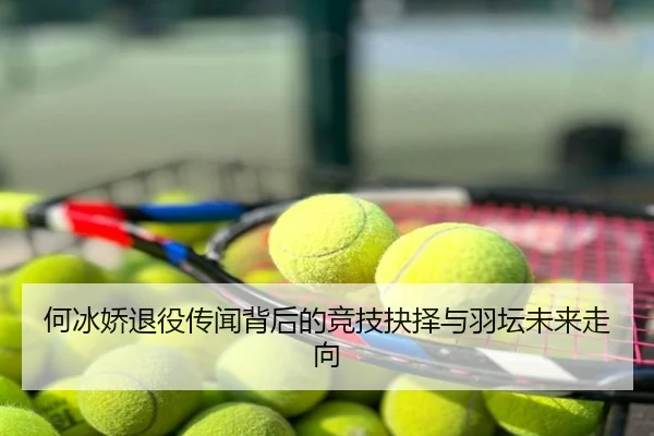 何冰娇退役传闻背后的竞技抉择与羽坛未来走向