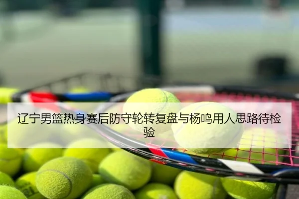 辽宁男篮热身赛后防守轮转复盘与杨鸣用人思路待检验